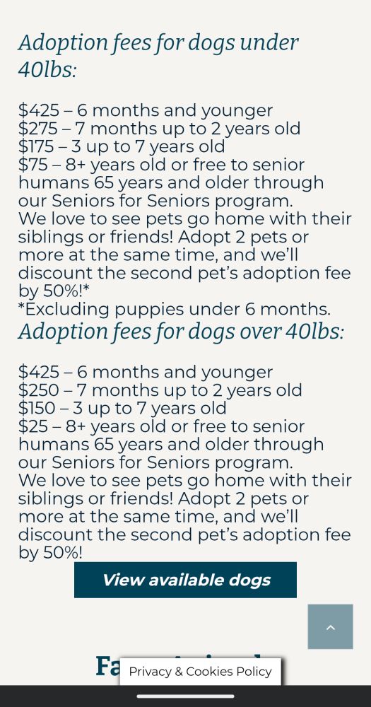 Section of website discussing adoption fees for dogs. 

Adoption fees for dogs under 40lbs:

$425-6 months and younger

$275-7 months up to 2 years old

$175-3 up to 7 years old

$75-8+ years old or free to senior humans 65 years and older through our Seniors for Seniors program.

We love to see pets go home with their siblings or friends! Adopt 2 pets or more at the same time, and we'll discount the second pet's adoption fee by 50%!*

*Excluding puppies under 6 months.

Adoption fees for dogs over 40lbs:

$425-6 months and younger

$250-7 months up to 2 years old

$150-3 up to 7 years old

$25-8+ years old or free to senior humans 65 years and older through our Seniors for Seniors program.

We love to see pets go home with their siblings or friends! Adopt 2 pets or more at the same time, and we'll discount the second pet's adoption fee by 50%!

View available dogs