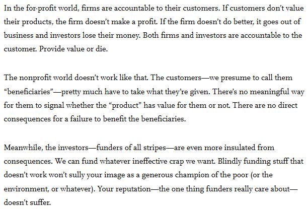 "In the for-profit world, firms are accountable to their customers. If customers don’t value their products, the firm doesn’t make a profit. If the firm doesn’t do better, it goes out of business and investors lose their money. Both firms and investors are accountable to the customer. Provide value or die.

The nonprofit world doesn’t work like that. The customers—we presume to call them “beneficiaries”—pretty much have to take what they’re given. There’s no meaningful way for them to signal whether the “product” has value for them or not. There are no direct consequences for a failure to benefit the beneficiaries.

Meanwhile, the investors—funders of all stripes—are even more insulated from consequences. We can fund whatever ineffective crap we want. Blindly funding stuff that doesn’t work won’t sully your image as a generous champion of the poor (or the environment, or whatever). Your reputation—the one thing funders really care about—doesn’t suffer." from https://ssir.org/articles/entry/funders-do-your-job 