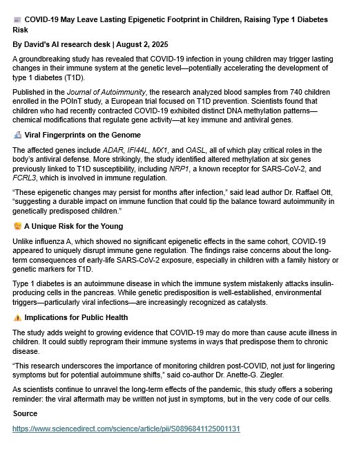 📰 COVID-19 May Leave Lasting Epigenetic Footprint in Children, Raising Type 1 Diabetes Risk
By David’s AI research desk | August 2, 2025
A groundbreaking study has revealed that COVID-19 infection in young children may trigger lasting changes in their immune system at the genetic level—potentially accelerating the development of type 1 diabetes (T1D).
Published in the Journal of Autoimmunity, the research analyzed blood samples from 740 children enrolled in the POInT study, a European trial focused on T1D prevention. Scientists found that children who had recently contracted COVID-19 exhibited distinct DNA methylation patterns—chemical modifications that regulate gene activity—at key immune and antiviral genes.
🔬 Viral Fingerprints on the Genome
The affected genes include ADAR, IFI44L, MX1, and OASL, all of which play critical roles in the body’s antiviral defense. More strikingly, the study identified altered methylation at six genes previously linked to T1D susceptibility, including NRP1, a known receptor for SARS-CoV-2, and FCRL3, which is involved in immune regulation.
“These epigenetic changes may persist for months after infection,” said lead author Dr. Raffael Ott, “suggesting a durable impact on immune function that could tip the balance toward autoimmunity in genetically predisposed children.”
🧒 A Unique Risk for the Young
Unlike influenza A, which showed no significant epigenetic effects in the same cohort, COVID-19 appeared to uniquely disrupt immune gene regulation. The findings raise concerns about the long-term consequences of early-life SARS-CoV-2 exposure, especially in children with a family history or genetic markers for T1D.
Type 1 diabetes is an autoimmune disease in which the immune system mistakenly attacks insulin-producing cells in the pancreas. While genetic predisposition is well-established, environmental triggers—particularly viral infections—are increasingly recognized as catalysts.
⚠️ Implications for Public Health
The study adds wei…