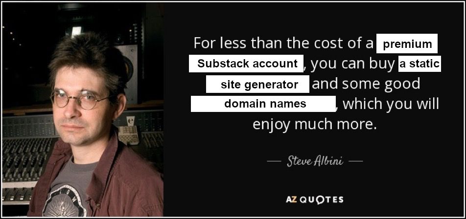 For less than the cost of a premium Substack account, you can buy a static site generator and some good domain names, which you will enjoy much more.

- Steve Albini