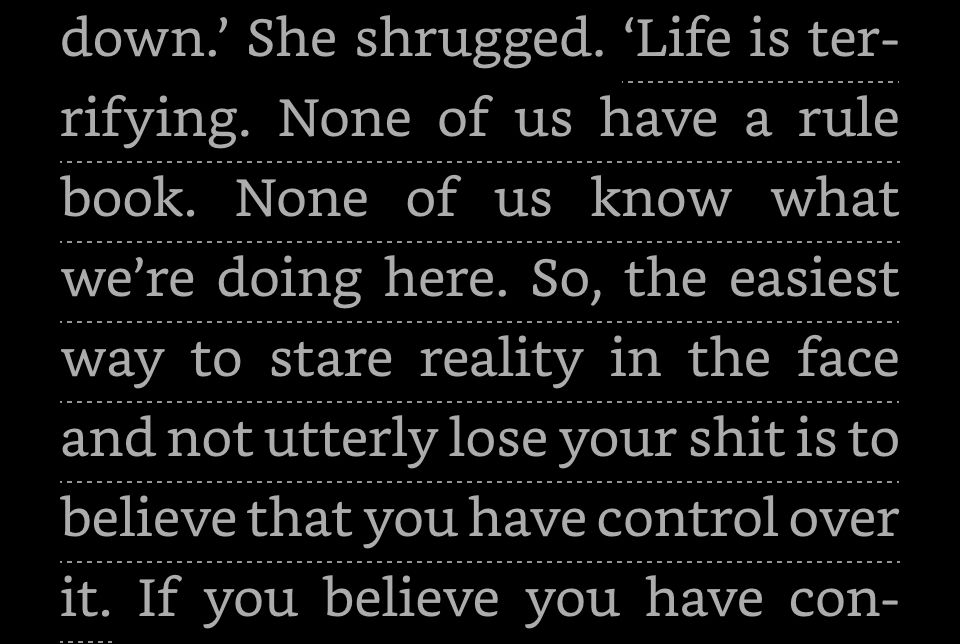 Life is terrifying. None of us have a rule book. None of us know what we’re doing here. So, the easiest way to stare reality in the face and not utterly lose your shit, is to believe you have control of over it.  
