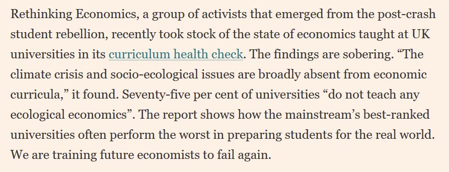 Rethinking Economics, a group of activists that emerged from the post-crash student rebellion, recently took stock of the state of economics taught at UK universities in its curriculum health check. The findings are sobering. “The climate crisis and socio-ecological issues are broadly absent from economic curricula,” it found. Seventy-five per cent of universities “do not teach any ecological economics”. The report shows how the mainstream’s best-ranked universities often perform the worst in preparing students for the real world. We are training future economists to fail again. 