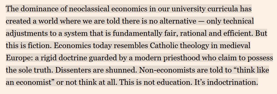 The dominance of neoclassical economics in our university curricula has created a world where we are told there is no alternative — only technical adjustments to a system that is fundamentally fair, rational and efficient. But this is fiction. Economics today resembles Catholic theology in medieval Europe: a rigid doctrine guarded by a modern priesthood who claim to possess the sole truth. Dissenters are shunned. Non-economists are told to “think like an economist” or not think at all. This is not education. It’s indoctrination.
