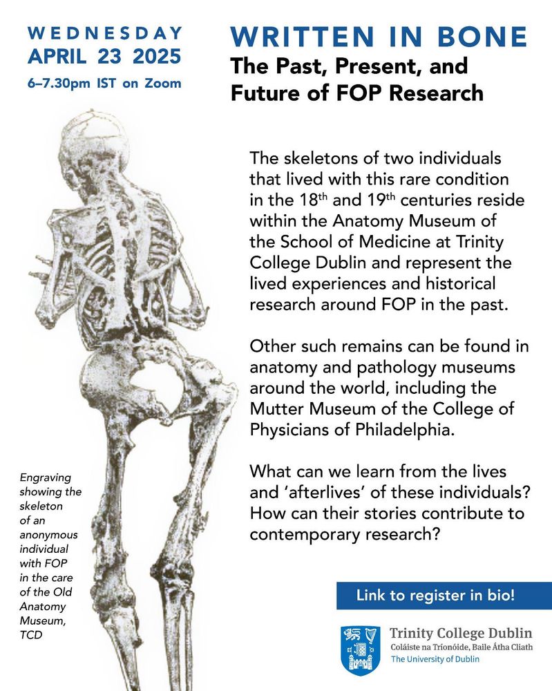 Promo poster for free online talk that reads as follows: 


Written in Bone: The Past, Present, and Future of FOP Research


Wednesday, April 23, 2025 
6-7.30 pm IST

April 23rd is the International Day for FOP Awareness.

The skeletons of two individuals that lived with this rare condition in the 18th and 19th centuries reside within the Anatomy Museum of the School of Medicine at Trinity College Dublin and represent the lived experiences and historical research around FOP in the past.

Other such remains can be found in anatomy and pathology museums around the world, including the Mutter Museum of the College of Physicians of Philadelphia. What can we learn from the lives and 'afterlives' of these individuals? How can their stories contribute to contemporary research?