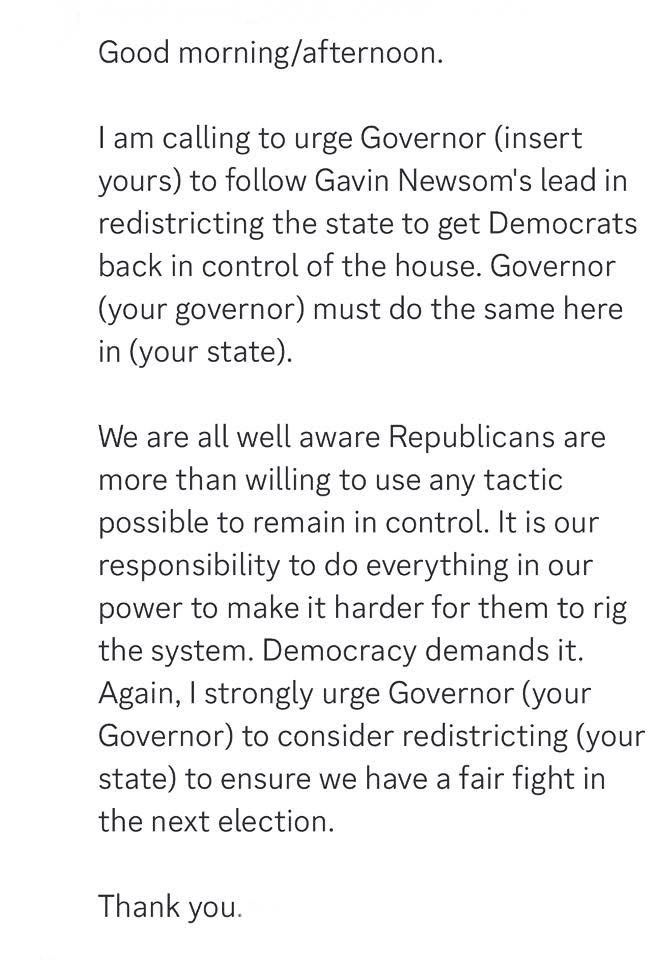 Good morning/afternoon.
I am calling to urge Governor (insert yours) to follow Gavin Newsom's lead in redistricting the state to get Democrats back in control of the house. Governor (your governor) must do the same here in (your state).
We are all well aware Republicans are more than willing to use any tactic possible to remain in control. It is our responsibility to do everything in our power to make it harder for them to rig the system. Democracy demands it.
Again, I strongly urge Governor (your Governor) to consider redistricting (your state) to ensure we have a fair fight in the next election.
Thank you.