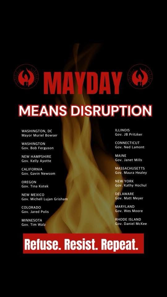 MAYDAY
MEANS DISRUPTION
WASHINGTON, DC
Mayor Muriel Bowser
WASHINGTON
Gov. Bob Ferguson
NEW HAMPSHIRE
Gov. Kelly Ayotte
CALIFORNIA
Gov. Gavin Newsom
OREGON
Gov. Tina Kotek
NEW MEXICO
Gov. Michell Lujan Grisham
COLORADO
Gov. Jared Polis
MINNESOTA
Gov. Tim Walz
ILLINOIS
Gov. JB Pritzker
CONNECTICUT
Gov. Ned Lamont
MAINE
Gov. Janet Mills
MASSACHUSETTS
Gov. Maura Healey
NEW YORK
Gov. Kathy Hochul
DELAWARE
Gov. Matt Meyer
MARYLAND
Gov. Wes Moore
RHODE ISLAND
Gov. Daniel McKee
Refuse. Resist. Repeat.