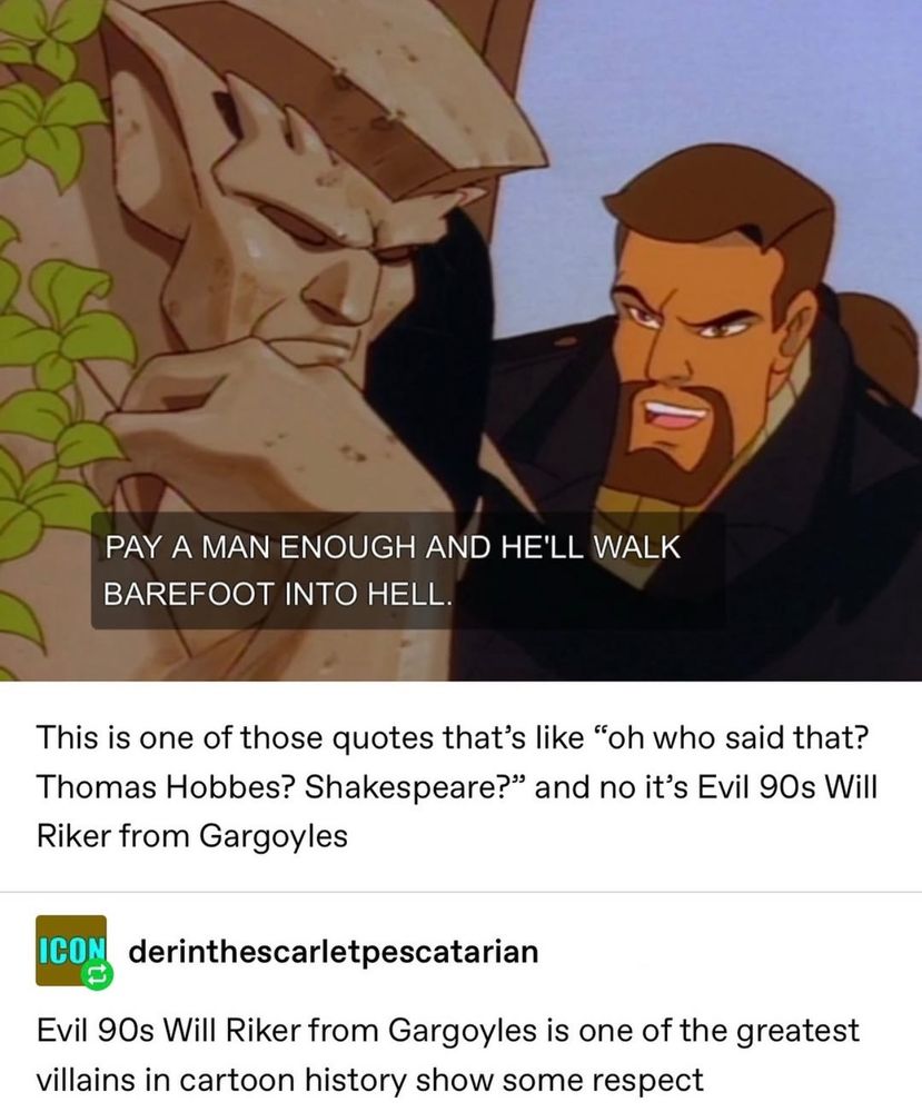 Posted by derinthescarletpescatarian.  Screenshot from Disney’s Gargoyles with Goliath on the left in stone sleep with David Xanatos on the right saying, “Pay a man enough, and he’ll walk barefoot into hell.”

This is one of those quotes that’s like, “Oh who said that?  Thomas Hobbes?  Shakespeare?” and no, it’s Evil 90s Will Riker from Gargoyles.

Evil 90s Will Riker from Gargoyles is one of the greatest villains in cartoon history.  Show some respect.