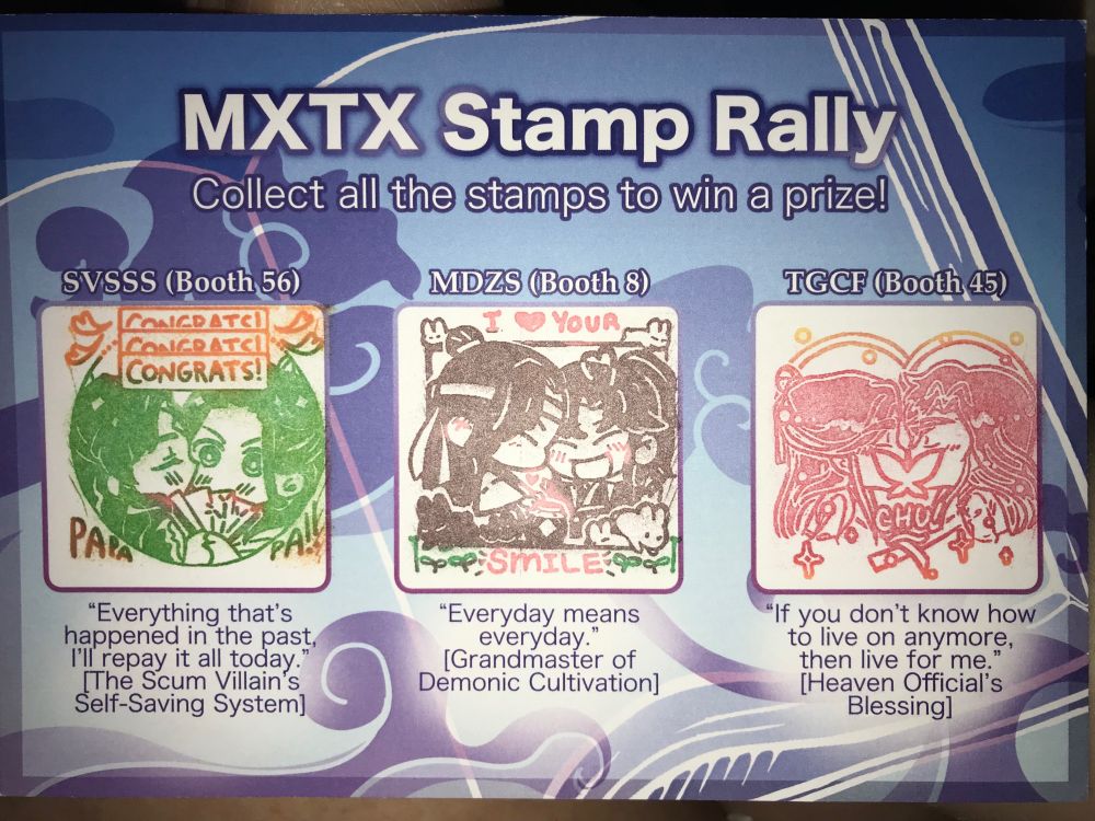 MXTX Stamp Rally card (Collect all the stamps to win a prize!) with stamps from left-to-right, Solace Studio @seekmysol (Twitter), ChocolateAndT @chocolateandt (Twitter), and Yen Pen @yenpen.art (Twitter).  Text for stamp 1 on the left, SVSSS (Booth 56) “Everything that’s happened in the past, I’ll repay it all today.” [The Scum Villain’s Self-Saving System].  Text for the middle stamp 2, MDZS (Booth 8) “Everyday means everyday.” [Grandmaster of Demonic Cultivation].  The last stamp on the right 3, THCF (Booth 45) “If you don’t know how to live anymore, then live for me.” [Heaven Official’s Blessing].  The prizes were gone, but I love this stamped card!