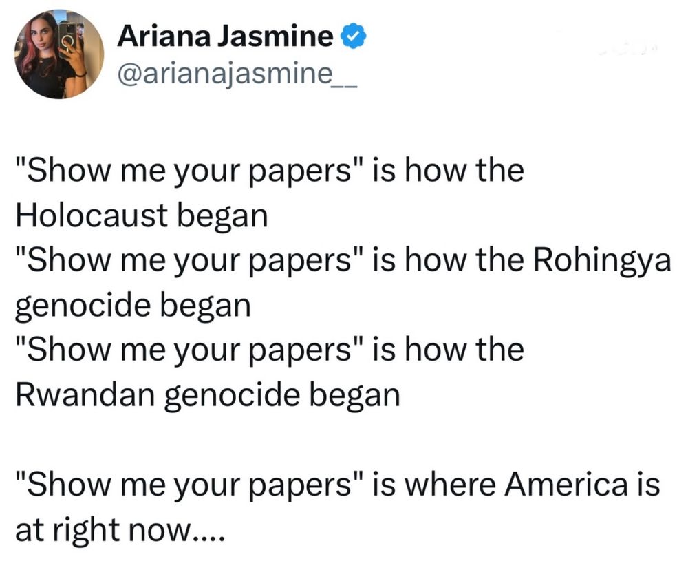 Posted by Ariana Jasmine @arianajasmine_ @arianajasmine.bsky.social

“Show me your papers,” is how the Holocaust began.
“Show me your papers,” is how Rohingya genocide began.
“Show me your papers,” is how Rwandan genocide began.

“Show me your papers,” is where America is right now….