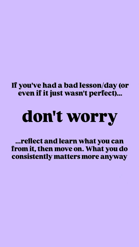 If you've had a bad lesson/day (or even if it just wasn't perfect)... don't worry! Reflect and learn what you can from it, then move on. What you do consistently matters more anyway.