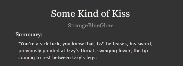  Some Kind of Kiss
StrangeBlueGlow
Summary:

    “You’re a sick fuck, you know that, Iz?” he teases, his sword, previously pointed at Izzy’s throat, swinging lower, the tip coming to rest between Izzy’s legs.

