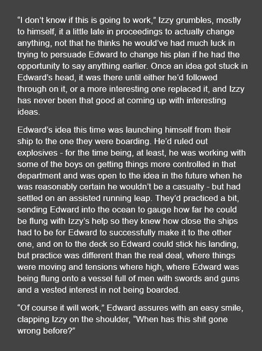 “I don’t know if this is going to work,” Izzy grumbles, mostly to himself, it a little late in proceedings to actually change anything, not that he thinks he would’ve had much luck in trying to persuade Edward to change his plan if he had the opportunity to say anything earlier. Once an idea got stuck in Edward’s head, it was there until either he’d followed through on it, or a more interesting one replaced it, and Izzy has never been that good at coming up with interesting ideas. 

Edward’s idea this time was launching himself from their ship to the one they were boarding. He’d ruled out explosives - for the time being, at least, he was working with some of the boys on getting things more controlled in that department and was open to the idea in the future when he was reasonably certain he wouldn’t be a casualty - but had settled on an assisted running leap. They’d practiced a bit, sending Edward into the ocean to gauge how far he could be flung with Izzy’s help so they knew how close the ships had to be for Edward to successfully make it to the other one, and on to the deck so Edward could stick his landing, but practice was different than the real deal, where things were moving and tensions where high, where Edward was being flung onto a vessel full of men with swords and guns and a vested interest in not being boarded.

“Of course it will work,” Edward assures with an easy smile, clapping Izzy on the shoulder, “When has this shit gone wrong before?”
