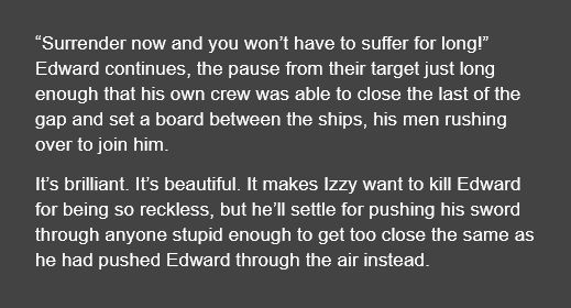 “Surrender now and you won’t have to suffer for long!” Edward continues, the pause from their target just long enough that his own crew was able to close the last of the gap and set a board between the ships, his men rushing over to join him.

It’s brilliant. It’s beautiful. It makes Izzy want to kill Edward for being so reckless, but he’ll settle for pushing his sword through anyone stupid enough to get too close the same as he had pushed Edward through the air instead.

