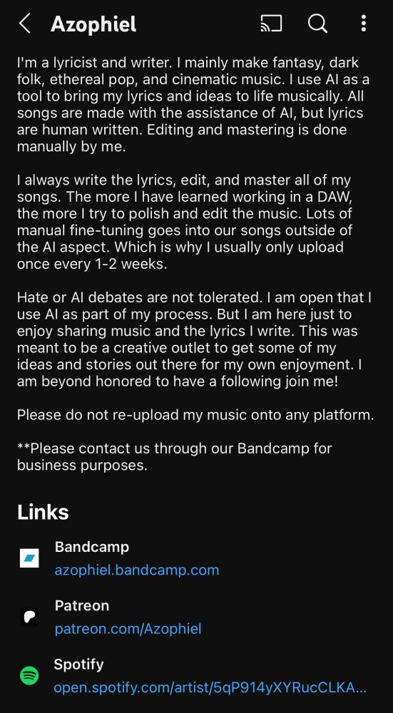 A screenshot of YouTube user Azophiel's bio. It reads:

"I'm a lyricist and writer. I mainly make fantasy, dark folk, ethereal pop, and cinematic music. I use Al as a tool to bring my lyrics and ideas to life musically. All songs are made with the assistance of Al, but lyrics are human written. Editing and mastering is done manually by me.

I always write the lyrics, edit, and master all of my songs. The more I have learned working in a DAW, the more I try to polish and edit the music. Lots of manual fine-tuning goes into our songs outside of the Al aspect. Which is why I usually only upload once every 1-2 weeks.

Hate or Al debates are not tolerated. I am open that I use Al as part of my process. But I am here just to enjoy sharing music and the lyrics I write. This was meant to be a creative outlet to get some of my ideas and stories out there for my own enjoyment. I am beyond honored to have a following join me!

Please do not re-upload my music onto any platform.

**Please contact us through our Bandcamp for business purposes."

They have accounts on Bandcamp, Patreon, Spotify, Amazon Music, Apple Music, and Deezer linked.