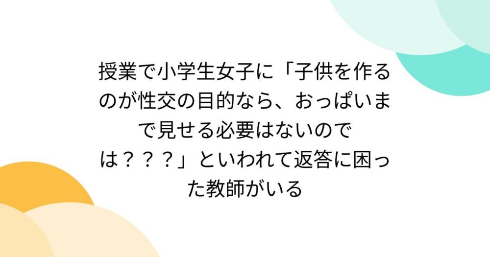 授業で小学生女子に「子供を作るのが性交の目的なら、おっぱいまで見せる必要はないのでは？？？」といわれて返答に困った教師がいる