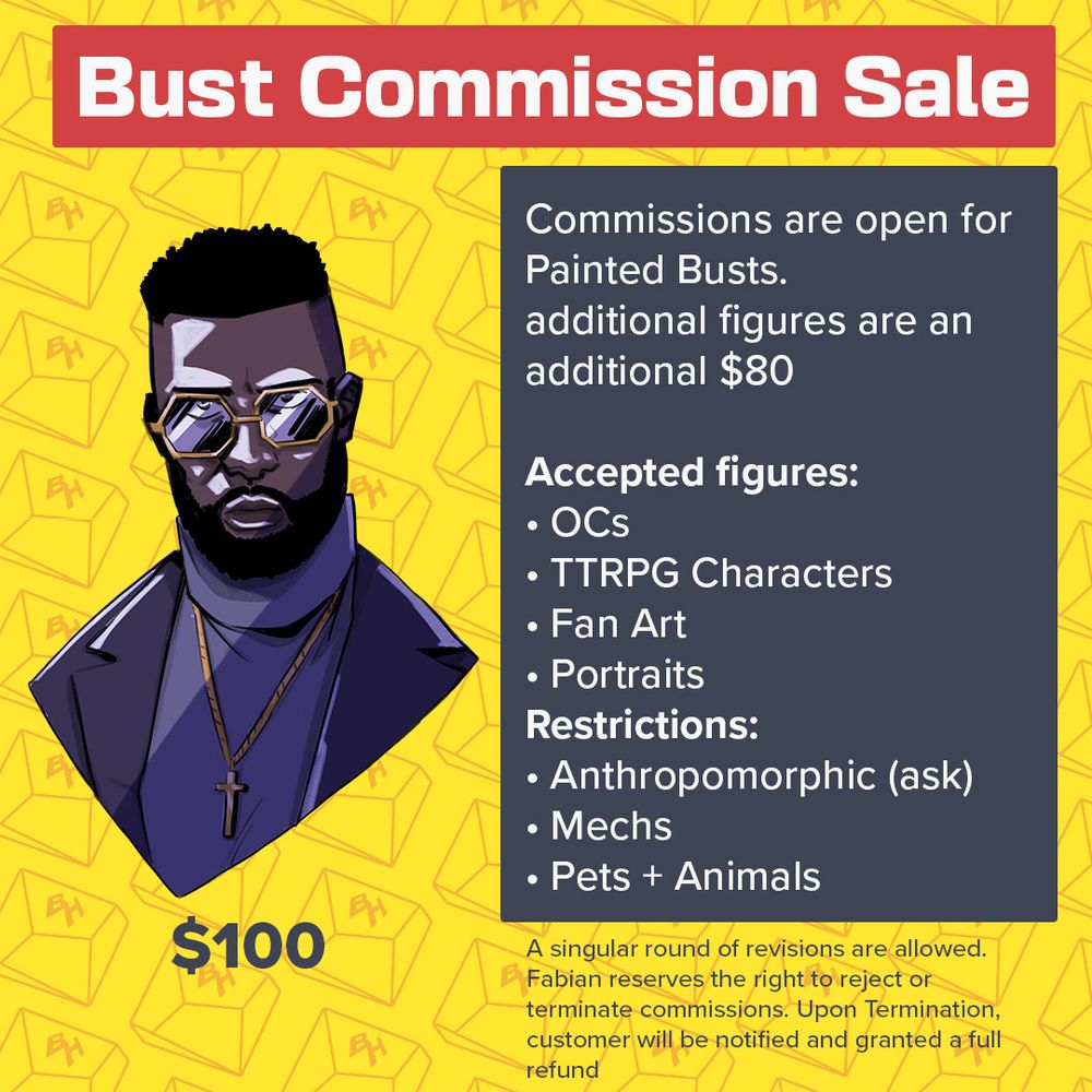 Bust Commission Sale

Sample of King from Eternity in Jersey City, A well dressed black man lit from above wearing a purple suit and turtleneck combo.

Commissions open for $100 for a Painted Bust. Additional figures are an additional $80

Acceptable figures
Ocs 
TTRPG Characters
Fanart
likeness

Restrictions
Anthropomorphic (Ask)
Mecha
Pets + animals
Dm for inquiries open for furtherer questions
* A single round of revisions are allowed. 

Fabian reserves the right to reject or terminate commissions. Upon termination, customer will be awarded a full refund