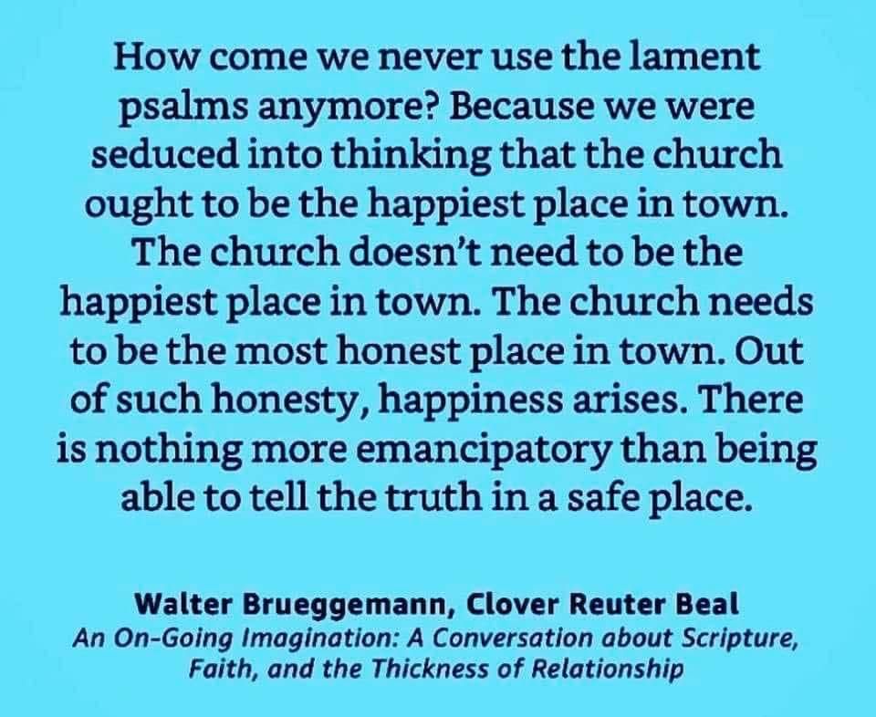 A quote by Walter Brueggemann: how come we never use the lament psalms anymore? Because we were seduced into thinking that the church ought to be the happiest place in town. The church doesn’t need to be the happiest place in town. The church needs to be the most honest place in town. Out of such honesty, happiness arises. There is nothing more emancipatory than being able to tell the truth in a safe place.