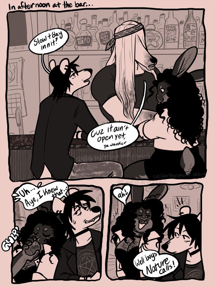 Page 1:

Three panels.

First Panel: Mars, a transmasc intersex stoat with winter colours sits at a well-stocked bar with Jasmine, a transfemme mini rex rabbit. Mars has black hair, a few piercings, and a simple black choker, and is dressed in a dark blazer over a t-shirt with a pentagram design. Jasmine has long, curly hair that falls to her shoulders, and is wearing a white jacket over a black, knee-length dress. They're waited on by the bartender, Judas, a dog with a long snout and long, shoulder-length blonde hair that covers his eyes.

Mars remarks "Slow t'day, innit?"

"Cuz it ain't open yet, ya wanker," answers Judas.

Second Panel: Mars, caught off guard by the rebuke, glances sidelong down the bar. "Uh… aye, I knew that…" Beside him, Jasmine takes a pull on her drink (sound effect: "GULP!").

Third Panel: Jasmine stands up from her seat, looking at Mars with a sly wink. "Ah! Well boys, nature calls!" Mars perks up as she says this. 