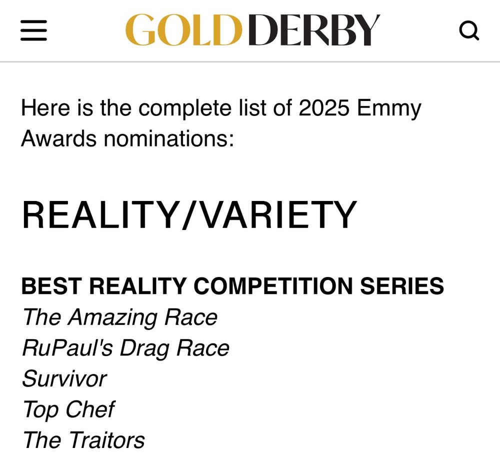 Here is the complete list of 2025 Emmy
Awards nominations:
REALITY/VARIETY
BEST REALITY COMPETITION SERIES
The Amazing Race
RuPaul's Drag Race
Survivor
Top Chef
The Traitors