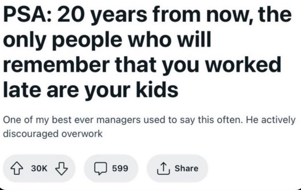 A Reddit post that says: PSA: 20 years from now, the only people who will remember that you worked late are your kids

One of my best ever managers used to say this often. He actively discouraged overwork