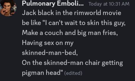 Discord text stating "Jack black in the rimworld movie be like "I can't wait to skin this guy,
Make a couch and big man fries,
Having sex on my skinned-man-bed,
On the skinned-man chair getting pigman head""