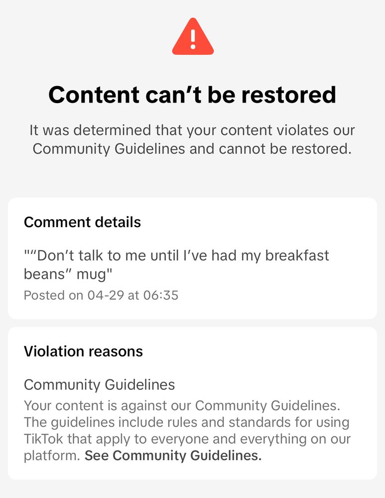 Content can't be restored
It was determined that your content violates our Community Guidelines and cannot be restored.
Comment details
'''Don't talk to me until l've had my breakfast beans" mug"

Violation reasons
Community Guidelines
Your content is against our Community Guidelines.
The guidelines include rules and standards for using TikTok that apply to everyone and everything on our platform. See Community Guidelines.