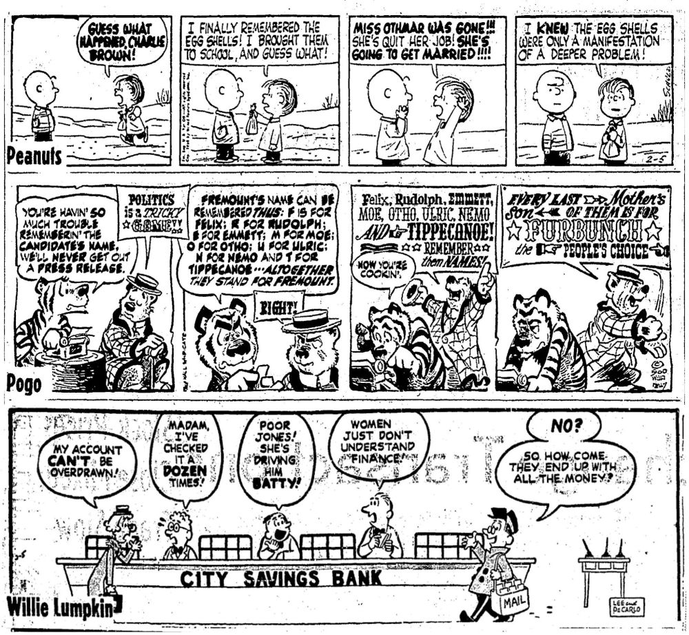 Three comics from February 5, 1960:

Peanuts: Linus comes running up to Charlie Brown: "GUESS WHAT HAPPENED, CHARLIE BROWN! I finally remembered the egg shells! I brought them to school, and guess what! MISS OTHMAR WAS GONE!! She's quit her job! SHE'S GOING TO GET MARRIED!!!! I KNEW the egg shells were only a manifestation of a deeper problem!"

Pogo: Tammananny Tiger is at the typewriter, talking to P.T. Bridgeport. Tammananny: "You're havin' so much trouble rememberin' the candidate's name, we'll NEVER get out a press release." P.T.: "Politics is a tricky game!" Tammananny: "Fremount's name can be remembered thus: F is for Felix; R is for Rudolph; E for Emmett; M for Moe; O for Otho; U for Ulric; N for Nemo and T for Tippecanoe -- altogether they stand for FREMOUNT." P.T.: "Right! Felix, Rudolph, Emmett, Moe, Otho, Ulric, Nemo and Tippecanoe! Remember them names!" Tammenanny: "NOW you're cookin'." P.T.: "Every last mother's son of them is for FURBUNCH, the people's choice!" Tammenanny looks exasperated.

Willie Lumpkin: We're at City Savings Bank, with a forlorn woman: "My account CAN'T be overdrawn!" Teller: "Madam, I've checked it a DOZEN times!" Next teller: "Poor Jones! She's driving him batty!" Next teller: "Women just don't understand finance!" Willie Lumpkin, arriving with the mail: "NO? So how come they end up with all the money?"