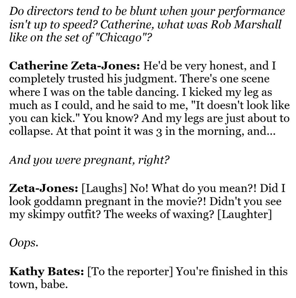 From Newsweek's 2003 Oscars roundtable, published in February 2003, when Catherine Zeta-Jones was about 7 months pregnant:

REPORTER: Do directors tend to be blunt when your performance isn't up to speed? Catherine, what was Rob Marshall like on the set of "Chicago"?

CATHERINE ZETA-JONES: He'd be very honest, and I completely trusted his judgment. There's one scene where I was on the table dancing. I kicked my leg as much as I could, and he said to me, "It doesn't look like you can kick." You know? And my legs are just about to collapse. At that point it was 3 in the morning, and...

REPORTER: And you were pregnant, right?

CATHERINE ZETA-JONES: [Laughs] No! What do you mean?! Did I look goddamn pregnant in the movie?! Didn't you see my skimpy outfit? The weeks of waxing? [Laughter]

REPORTER: Oops.

KATHY BATES: [To the reporter] You're finished in this town, babe.