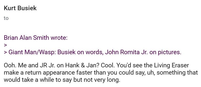 July 1996: In response to a Kurt Busiek Usenet post that began, "just for fun, let's postulate that there's a line of twelve 'UNTOLD TALES OF' books," I, Brian Alan Smith, picked a writer/artist combo for "Untold Tales of Giant Man & The Wasp":

"Giant Man/Wasp: Busiek on words, John Romita Jr. on pictures."

Busiek responded: "Ooh. Me and JR Jr. on Hank & Jan. Cool. You'd see the Living Eraser make a return appearance faster than you could say, uh, something that would take a while to say but not very long."