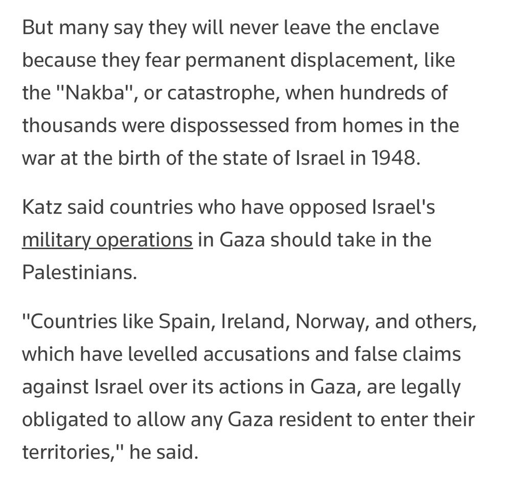 But many say they will never leave the pop enclave because they fear permanent displacement, like the "Nakba", or catastrophe, when hundreds of thousands were dispossessed from homes in the war at the birth of the state of Israel in 1948.
Katz said countries who have opposed Israel's military operations in Gaza should take in the Palestinians.
"Countries like Spain, Ireland, Norway, and others, which have levelled accusations and false claims against Israel over its actions in Gaza, are legally obligated to allow any Gaza resident to enter their territories," he said.