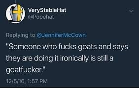 VeryStableHat  @Popehat  
Replying to @JenniferMcCown  "Someone who fucks goats and says  they are doing it ironically is still a goatfucker."  12/5/16, 1:57 PM  
