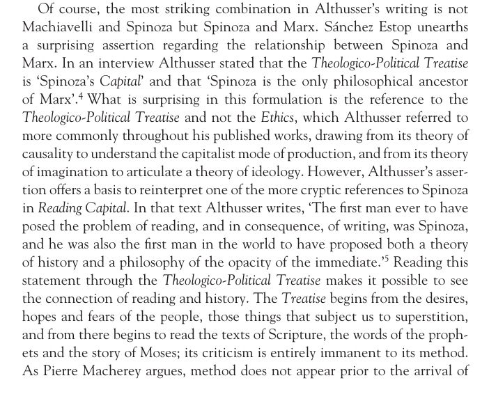 Of course, the most striking combination in Althusser’s writing is not
Machiavelli and Spinoza but Spinoza and Marx. Sánchez Estop unearths
a surprising assertion regarding the relationship between Spinoza and
Marx. In an interview Althusser stated that the Theologico-Political Treatise
is ‘Spinoza’s Capital’ and that ‘Spinoza is the only philosophical ancestor
of Marx’.4 What is surprising in this formulation is the reference to the
Theologico-Political Treatise and not the Ethics, which Althusser referred to
more commonly throughout his published works, drawing from its theory of
causality to understand the capitalist mode of production, and from its theory
of imagination to articulate a theory of ideology. However, Althusser’s assertion
offers a basis to reinterpret one of the more cryptic references to Spinoza
in Reading Capital. In that text Althusser writes, ‘The first man ever to have
posed the problem of reading, and in consequence, of writing, was Spinoza,
and he was also the first man in the world to have proposed both a theory
of history and a philosophy of the opacity of the immediate.’5 Reading this
statement through the Theologico-Political Treatise makes it possible to see
the connection of reading and history. The Treatise begins from the desires,
hopes and fears of the people, those things that subject us to superstition,
and from there begins to read the texts of Scripture, the words of the prophets
and the story of Moses; its criticism is entirely immanent to its method.
As Pierre Macherey argues, method does not appear prior to the arrival of
