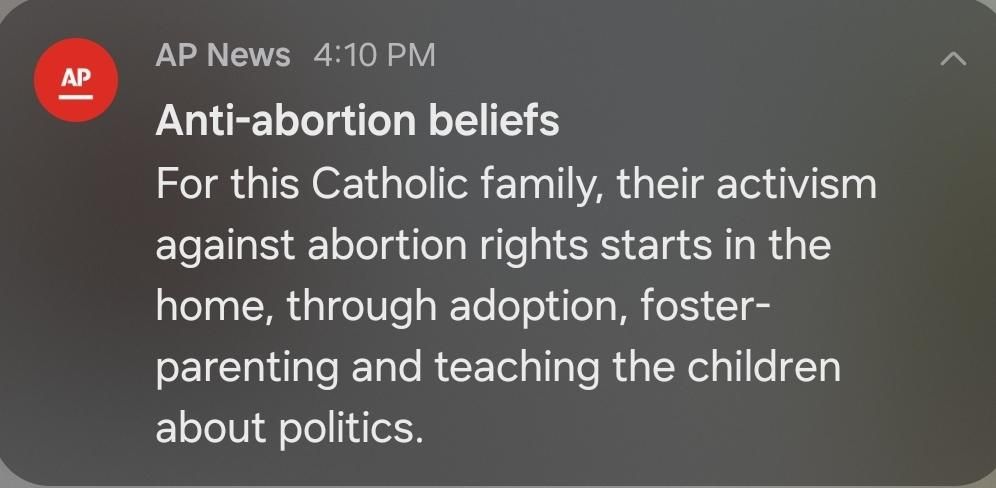 An AP push notification that reads:

ANTI-ABORTION BELIEFS
For this Catholic family, their activism against abortion rights starts in the home, through adoption, foster-parenting and teaching the children about politics.