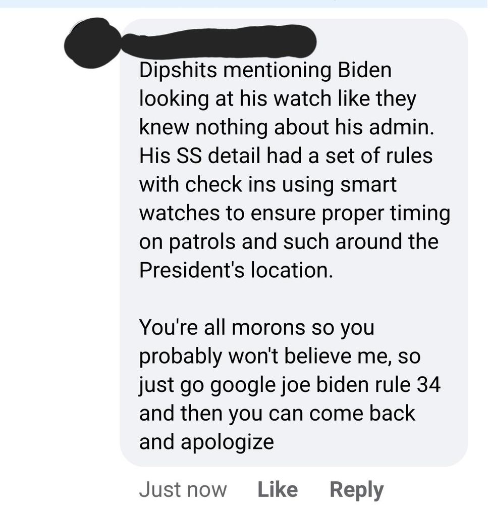 A Facebook comment reading:

Dipshits mentioning Biden looking at his watch like they knew nothing about his admin. His SS detail had a set of rules with check ins using smart watches to ensure proper timing on patrols and such around the President's location. 

You're all morons so you probably won't believe me, so just go google joe biden rule 34 and then you can come back and apologize