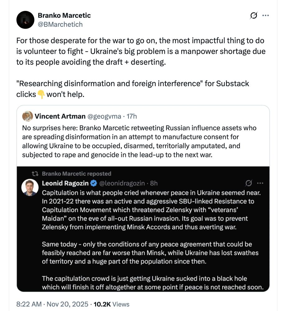 Branko Marcetic 11/20/2025 tweet reads: For those desperate for the war to go on, the most impactful thing to do is volunteer to fight - Ukraine's big problem is a manpower shortage due to its people avoiding the draft + deserting.

"Researching disinformation and foreign interference" for Substack clicks👇won't help.

End quote

This tweet was a response to Vincent Artman who noted Marcetic was relying for info on a known asset who spreads disinformation on Russia/Ukraine.
