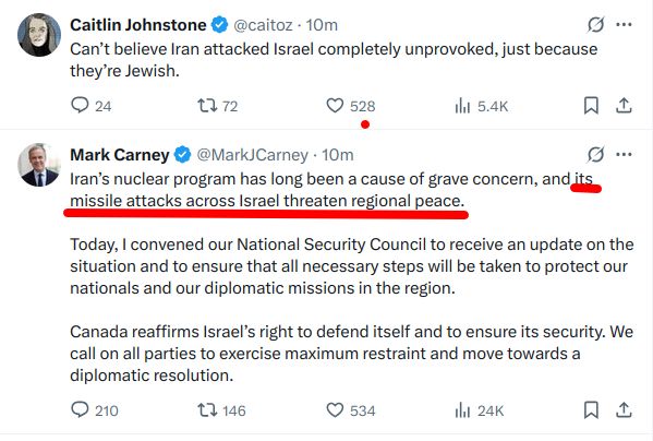 Tweet by Caitlin Johnstone followed by one made by Mark Carney at about the same time.

Caitlin Johnstone: Can’t believe Iran attacked Israel completely unprovoked, just because they’re Jewish.

Mark Carney: Iran’s nuclear program has long been a cause of grave concern, and its missile attacks across Israel threaten regional peace.

Today, I convened our National Security Council to receive an update on the situation and to ensure that all necessary steps will be taken to protect our nationals and our diplomatic missions in the region.

Canada reaffirms Israel’s right to defend itself and to ensure its security. We call on all parties to exercise maximum restraint and move towards a diplomatic resolution.