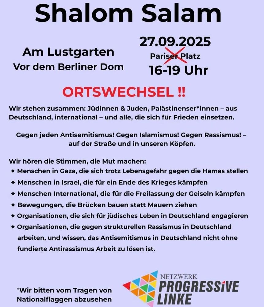 Demo-Aufruf-Flyer:

Überschrift: Shalom Salam

27.09.2025 16-19 Uhr Am Lustgarten Vor dem Berliner Dom / ORTSWECHSEL (durchgestrichen früher verkündeter, nun obsoleter Ort: Pariser Platz)

Wir stehen zusammen: Jüdinnen & Juden, Palästinenser*innen – Aus Deutschland, international – und alle, die sich für Frieden einsetzen.

Gegen jeden Antisemitismus! Gegen Islamismus! Gegen Rassismus! – auf der Straße und in unseren Köpfen.

Wir hören Stimmen, die Mut machen:
- Menschen in Gaza, die sich trotz Lebensgefahr gegen die Hamas stellen
- Menschen in Israel, die für ein Ende des Krieges kämpfen
- Menschen international, die für die Freilassung der Geiseln kämpfen
- Bewegungen, die Brücken bauen statt Mauern ziehen
- Organisationen, die sich für jüdisches Leben in Deutschland engagieren
- Organisationen, die gegen strukturellen Antisemitismus in Deutschland arbeiten, und wissen, dass Antisemitismusin Deutschland nicht ohne fundierte Antirassismus-Arbeitzu lösen ist.

* Wir bitten vom Tragen von Nationalflaggen abzusehen

Logo: Netzwerk Progressive Linke