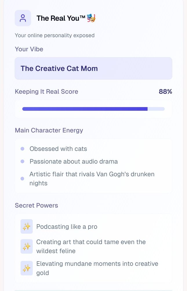oC


The Real YouTM


Your online personality exposed


Your Vibe


The Creative Cat Mom


Keeping It Real Score


88%


Main Character Energy


Obsessed with cats


○ Passionate about audio drama


Artistic flair that rivals Van Gogh's drunken
nights


Secret Powers


Podcasting like a pro


Creating art that could tame even the
wildest feline


Elevating mundane moments into creative
gold