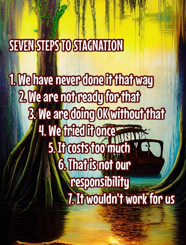 A wrecked sheep in a swampland with a large tree growing next to it

SEVEN STEPS TO STAGNATION
1. We have never done it that way
2. We are not ready for that
3. We are doing OK without that
4. We tried it once
5. It costs too much
6. That is not our responsibility
1. It wouldn't work for us