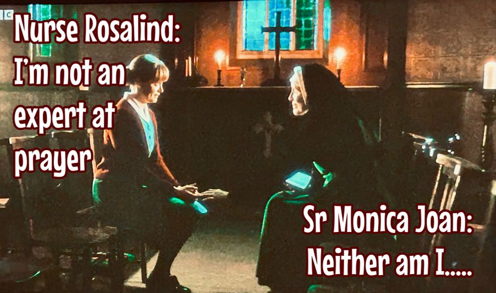 Nurse Rosalind and Se Monica Joan in the chapel at Nonnatus House praying during the Greater Silence and their words:

Nurse Rosalind:
I'm not an expert at prayer

Sr Monica Joan:
Neither am I....