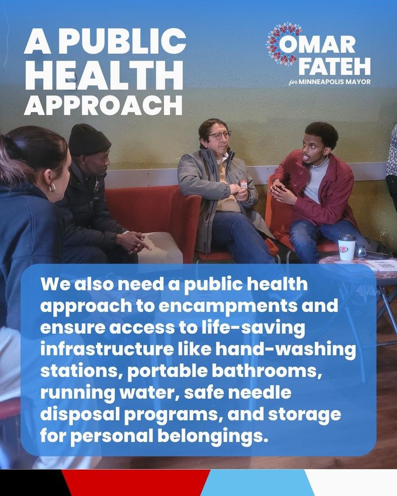 Omar Fateh for Minneapolis Mayor. A Public Health Approach.

We also need a public health approach to encampments and ensure access to life-saving infrastructure like hand-washing stations, portable bathrooms, running water, safe needle disposal programs, and storage for personal belongings.

Omar Fateh connects with Ward 6 residents in Capitol Cafe.
