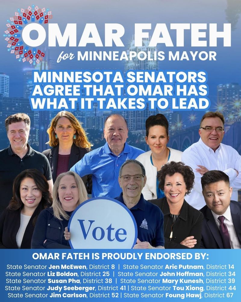 Omar Fateh for Minneapolis Mayor 

Minnesota Senators agree that Omar has what it takes to lead

Omar Fateh is proudly endorsed by:
State Senator Jen McEwen, District 8
State Senator Aric Putnam, District 14
State Senator Liz Boldon, District 25
State Senator John Hoffman, District 34
State Senator Susan Pha, District 38
State Senator Mary Kunesh, District 39
State Senator Judy Seeberger, District 41
State Senator Tou Xiong, District 44
State Senator Jim Carlson, District 52
State Senator Foung Hawj, District 67.