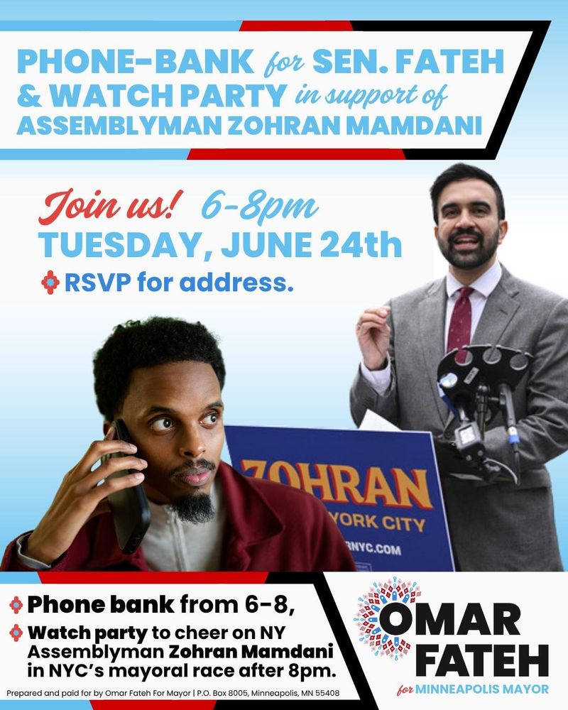 Phone-bank for Senator Fateh and Watch Party in support of Assemblyman Zohran Mamdani

Join us! 6-8 PM
Tuesday, June 24th
RSVP for address.

Phone bank from 6-8 PM
Watch party to cheer on NY Assemblyman Zohran Mamdani in NYC's mayoral race after 8 PM.

Omar Fateh for Minneapolis Mayor
