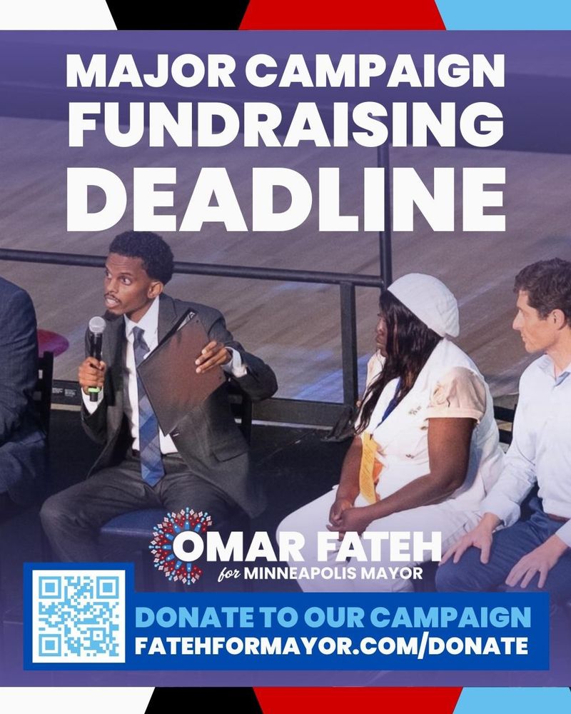 Major Campaign Fundraising Deadline

Omar Fateh for Minneapolis Mayor

Donate to our campaign, fatehformayor.com/donate, QR code

Background: Omar Fateh is speaking into the mic onstage during Q&A at the Minneapolis DFL Convention as candidates Brenda Short and Jacob Frey watch. Omar Fateh is holding a black binder in the air.