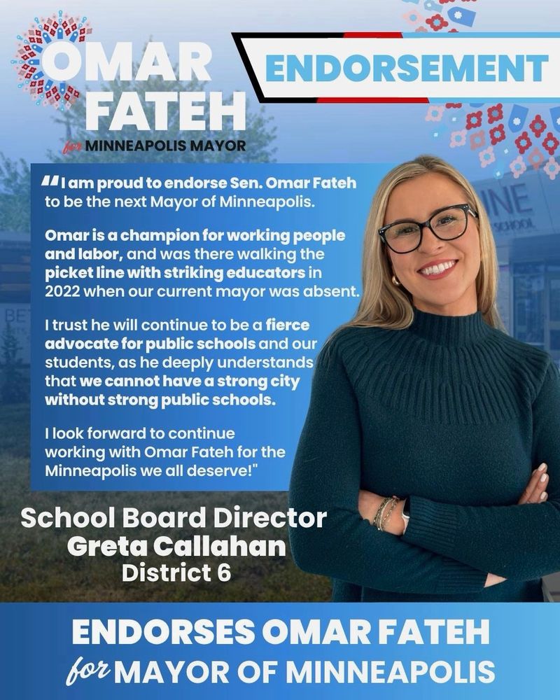 Graphic of Minneapolis School Board Director Greta Callahan’s endorsement. Her quote reads: 

“I am proud to endorse Sen. Omar Fateh to be the next Mayor of Minneapolis. 

Omar is a champion for working people and labor, and was there walking the picket line with striking educators in 2022 when our current mayor was absent. 

I trust he will continue to be a fierce advocate for public schools and our students, as he deeply understands that we cannot have a strong city without strong public schools. 

I look forward to continue working with Omar Fateh for the Minneapolis we all deserve!”