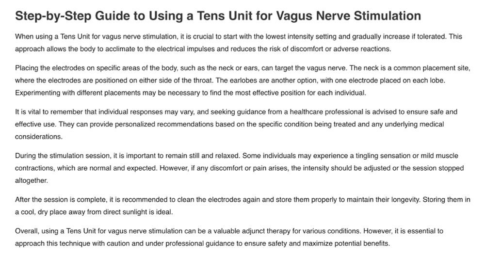 Site text: Step-by-Step Guide to Using a Tens Unit for Vagus Nerve Stimulation

When using a Tens Unit for vagus nerve stimulation, it is crucial to start with the lowest intensity setting and gradually increase if tolerated. This approach allows the body to acclimate to the electrical impulses and reduces the risk of discomfort or adverse reactions.

Placing the electrodes on specific areas of the body, such as the neck or ears, can target the vagus nerve. The neck is a common placement site, where the electrodes are positioned on either side of the throat. The earlobes are another option, with one electrode placed on each lobe. Experimenting with different placements may be necessary to find the most effective position for each individual.

It is vital to remember that individual responses may vary, and seeking guidance from a healthcare professional is advised to ensure safe and effective use. They can provide personalized recommendations based on the specific condition being treated and any underlying medical considerations.

During the stimulation session, it is important to remain still and relaxed. Some individuals may experience a tingling sensation or mild muscle contractions, which are normal and expected. However, if any discomfort or pain arises, the intensity should be adjusted or the session stopped altogether.

After the session is complete, it is recommended to clean the electrodes again and store them properly to maintain their longevity. Storing them in a cool, dry place away from direct sunlight is ideal.

Overall, using a Tens Unit for vagus nerve stimulation can be a valuable adjunct therapy for various conditions. However, it is essential to approach this technique with caution and under professional guidance to ensure safety and maximize potential benefits.