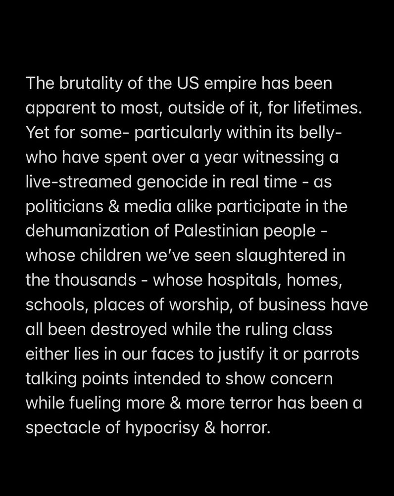 The brutality of the US empire has been apparent to most, outside of it, for lifetimes. 
Yet for some- particularly within its belly- who have spent over a year witnessing a live-streamed genocide in real time - as politicians & media alike participate in the dehumanization of Palestinian people - whose children we’ve seen slaughtered in the thousands - whose hospitals, homes, schools, places of worship, of business have all been destroyed while the ruling class either lies in our faces to justify it or parrots talking points intended to show concern while fueling more & more terror has been a spectacle of hypocrisy & horror. 