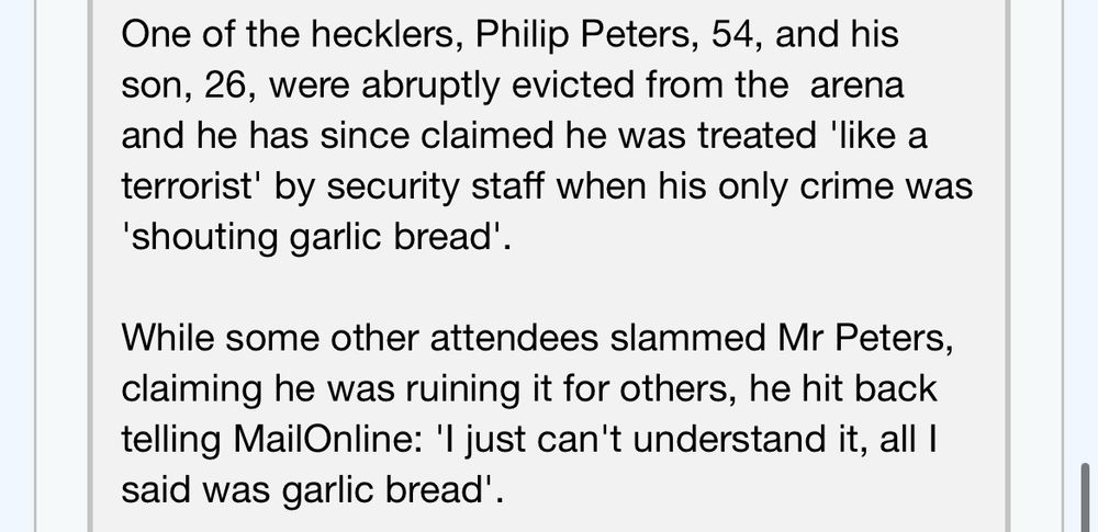 One of the hecklers, Philip Peters, 54, and his son, 26, were abruptly evicted from the arena and he has since claimed he was treated 'like a terrorist' by security staff when his only crime was
'shouting garlic bread'.
While some other attendees slammed Mr Peters, claiming he was ruining it for others, he hit back telling MailOnline: 'I just can't understand it, all I said was garlic bread'.