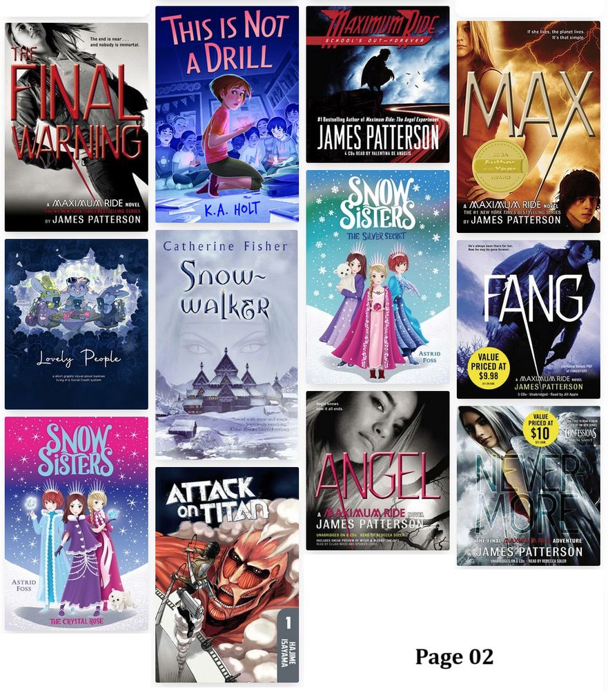 Page of book cover images.
-School's Out - Forever (Maximum Ride #2) by James Patterson.
-The Final Warning (Maximum Ride #4) by James Patterson.
-This Is Not a Drill by K.A. Holt.
-Max (Maximum Ride #5) by James Patterson.
-Lovely People: A short graphic novel about bunnies living in a social credit system by Minna Sundberg.
-Snow-Walker (The Snow-Walker #1-3) by Catherine Fisher.
-The Silver Secret (Snow Sisters #1) by Astrid Foss.
-Fang (Maximum Ride #6) by James Patterson.
-The Crystal Rose (Snow Sisters #2) by Astrid Foss.
-Attack on Titan, Volume 1 (Attack on Titan #1) by Hajime Isayama.
-Angel (Maximum Ride #7) by James Patterson.
-Nevermore (Maximum Ride #8) by James Patterson.