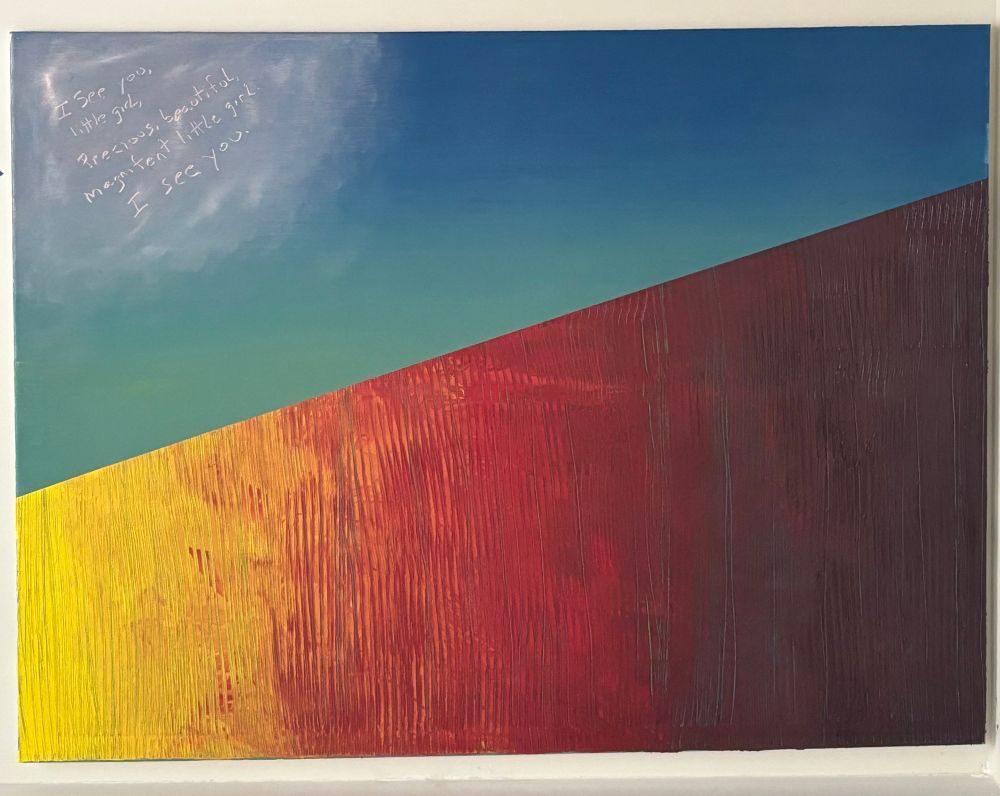Four foot by five foot painting. Top half of the painting is blue with hints of yellow (sky). In the left hand corner at the top is a pink cloud with the words “I see you little girl. I see you.”  I wrote those words referring to my inner child. The bottom half via a diagonal edge from the left side to the right side is what looks like a wall of colors. the left, and smaller side is yellow and it blends ruggedly into orange and then a deep red. By the time the wall reaches the left and higher side of the diagonal edge, it is blended from the red into a dark purple. This wall portion of the painting has very thick paint. Grooves going downward in this diagonal wall reveals the blue/yellow beneath it. If you were to feel the painting, you would feel how smooth the sky is (blue yellow part) and how the wall was created with a very thick layer of paint that enables you to feel the grooves and texture of the wall.